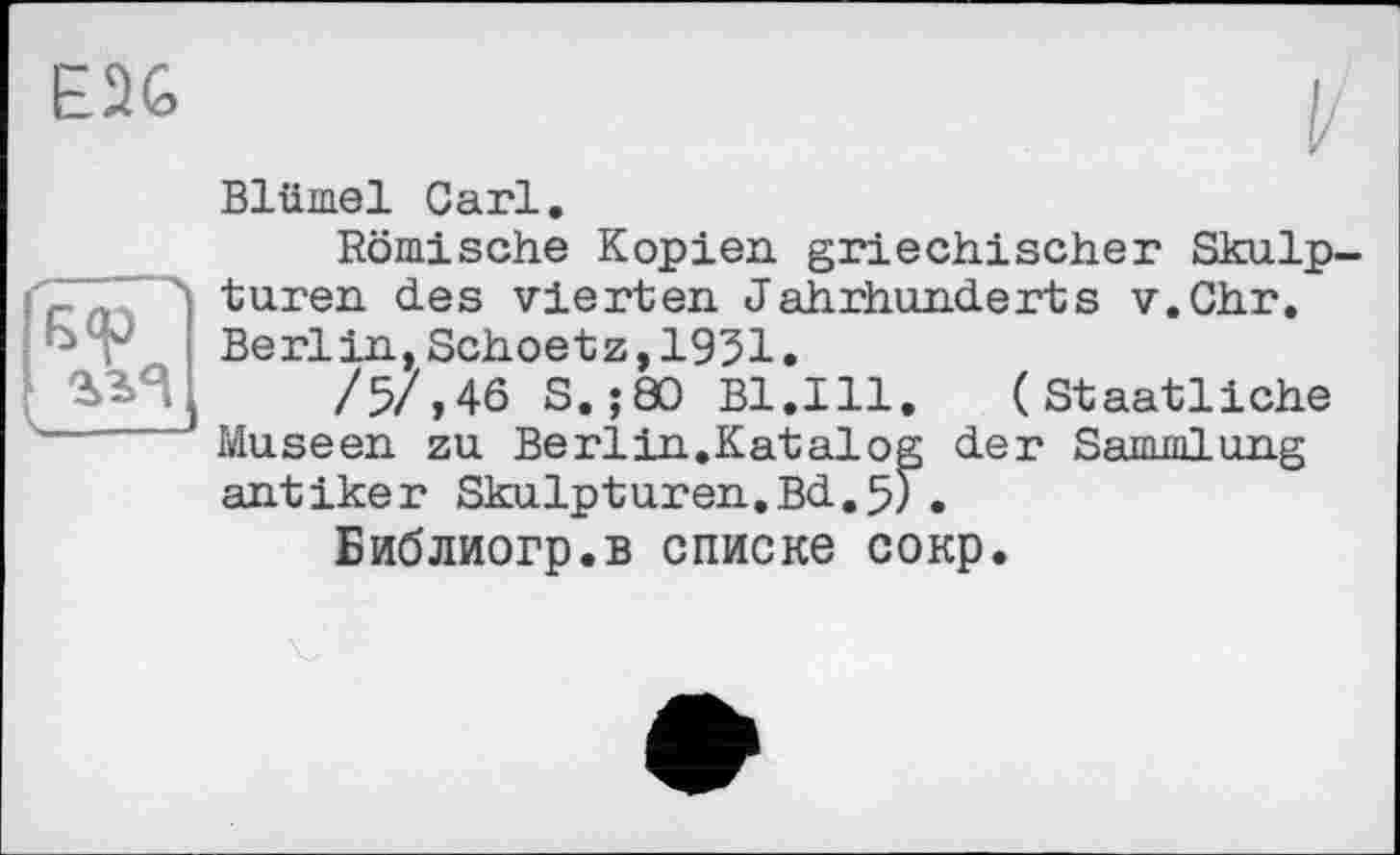 ﻿E2G
Blümel Carl.
Römische Kopien griechischer Skulp-cпл turen des vierten Jahrhunderts v.Chr. Berlin, Schoetz, 1931.
/57,46 S.;80 B1.I11. (Staatliche Museen zu Berlin.Katalog der Sammlung antiker Skulpturen.Bd.5Г.
Библиогр.в списке сокр.